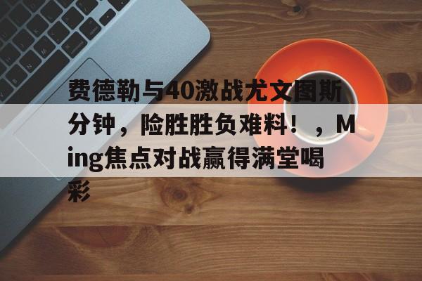 爱游戏入口-关于费德勒与40激战尤文图斯分钟,险胜胜负难料!,Ming焦点对战赢得满堂喝彩的信息
