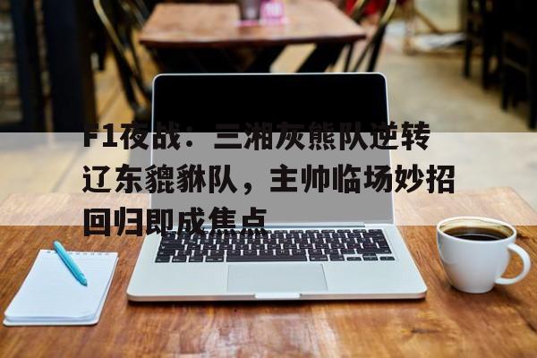 爱游戏网站-F1夜战:三湘灰熊队逆转辽东貔貅队,主帅临场妙招回归即成焦点的简单介绍