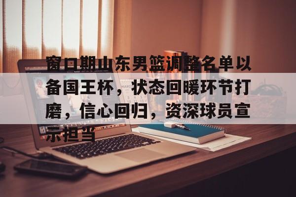 爱游戏-窗口期山东男篮调整名单以备国王杯，状态回暖环节打磨，信心回归，资深球员宣示担当的简单介绍